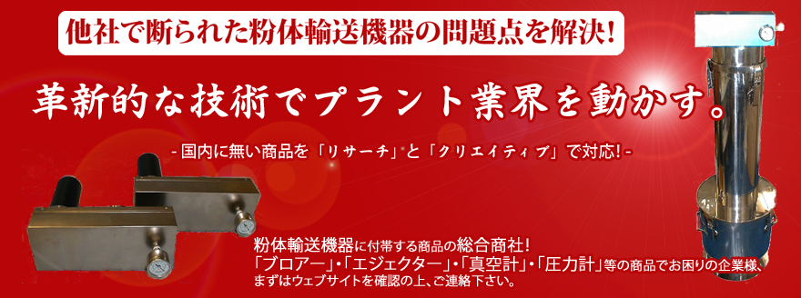 「ブロアー」・「エジェクター」・「圧力計」・「真空計」等の粉体輸送機器に付帯する商品の総合商社。オールステンレス等を始めとする商品群により、「塩害雰囲気」・「食品」・「医薬品」環境での使用にお勧めです！